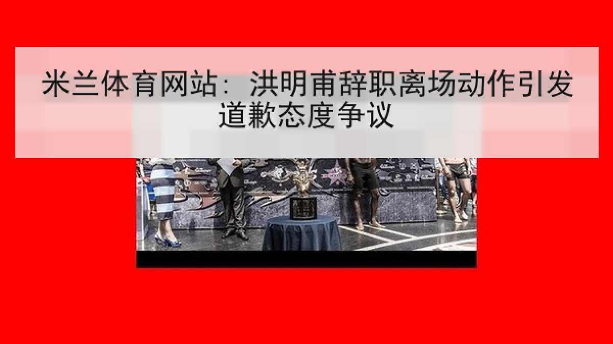 米兰体育网站: 洪明甫辞职离场动作引发道歉态度争议 米兰体育网站: 洪明甫辞职离场动作引发道歉态度争议
