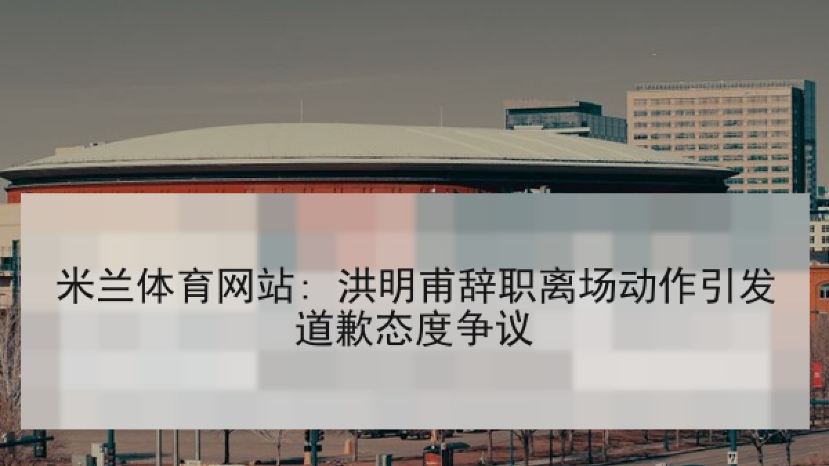 米兰体育网站: 洪明甫辞职离场动作引发道歉态度争议