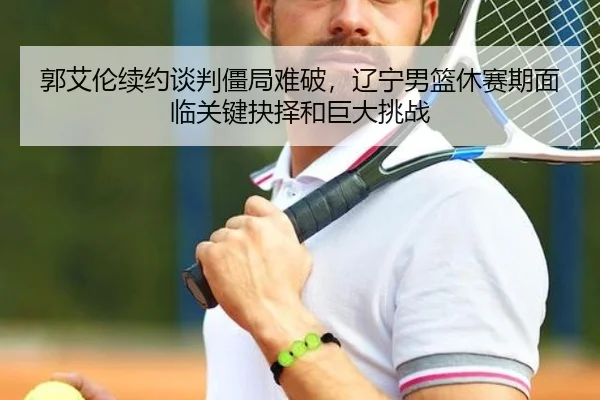 郭艾伦续约谈判僵局难破，辽宁男篮休赛期面临关键抉择和巨大挑战