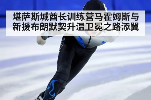 堪萨斯城酋长训练营马霍姆斯与新援布朗默契升温卫冕之路添翼