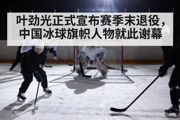 叶劲光正式宣布赛季末退役，中国冰球旗帜人物就此谢幕