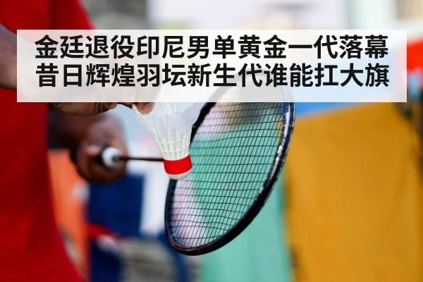 金廷退役印尼男单黄金一代落幕昔日辉煌羽坛新生代谁能扛大旗
