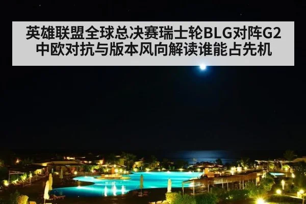英雄联盟全球总决赛瑞士轮BLG对阵G2中欧对抗与版本风向解读谁能占先机